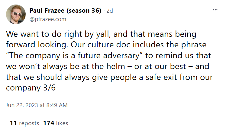 A post by Paul Frazee: "We want to do right by yall, and that means being forward looking. Our culture doc includes the phrase “The company is a future adversary” to remind us that we won’t always be at the helm – or at our best – and that we should always give people a safe exit from our company"