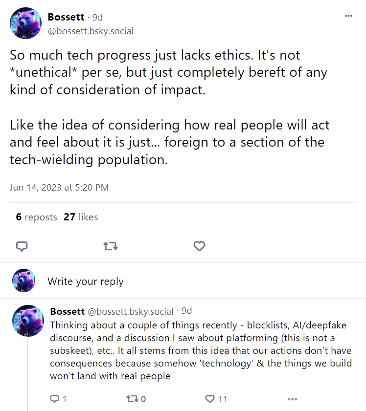 A pair of posts by Bossett, with the text: "So much tech progress just lacks ethics. It's not *unethical* per se, but just completely bereft of any kind of consideration of impact. Like the idea of considering how real people will act and feel about it is just... foreign to a section of the tech-wielding population." and "Thinking about a couple of things recently - blocklists, AI/deepfake discourse, and a discussion I saw about platforming (this is not a subskeet), etc.. It all stems from this idea that our actions don't have consequences because somehow 'technology' & the things we build won't land with real people"